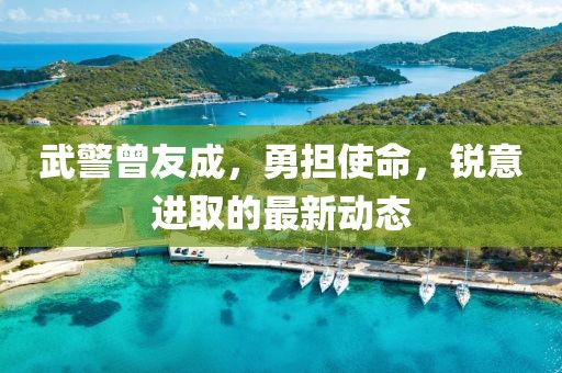 武警曾友成，勇担使命，锐意进取的最新动态