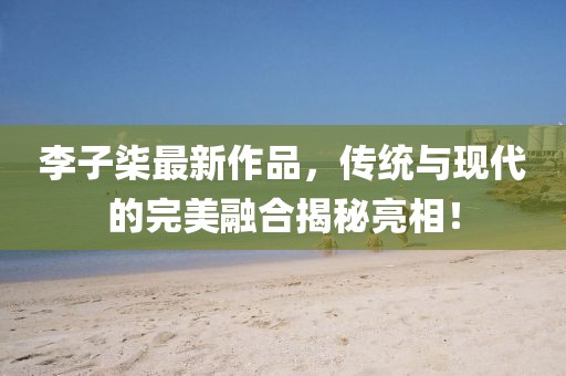 李子柒最新作品，传统与现代的完美融合揭秘亮相！