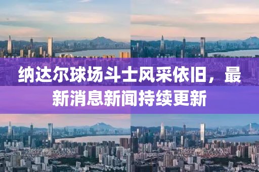 纳达尔球场斗士风采依旧，最新消息新闻持续更新