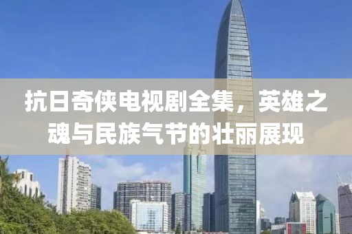 抗日奇侠电视剧全集，英雄之魂与民族气节的壮丽展现