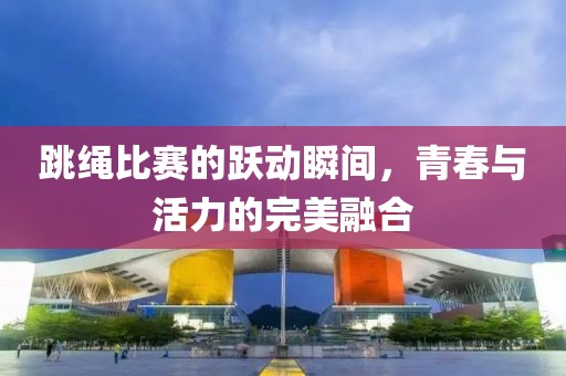跳绳比赛的跃动瞬间，青春与活力的完美融合