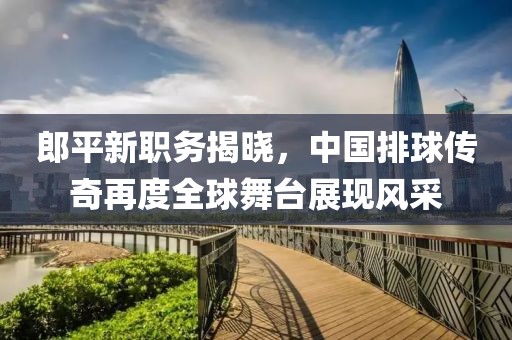 郎平新职务揭晓，中国排球传奇再度全球舞台展现风采