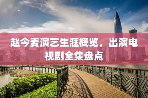赵今麦演艺生涯概览，出演电视剧全集盘点