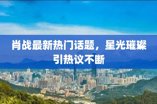 肖战最新热门话题，星光璀璨引热议不断