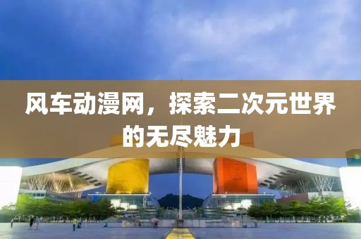 风车动漫网，探索二次元世界的无尽魅力