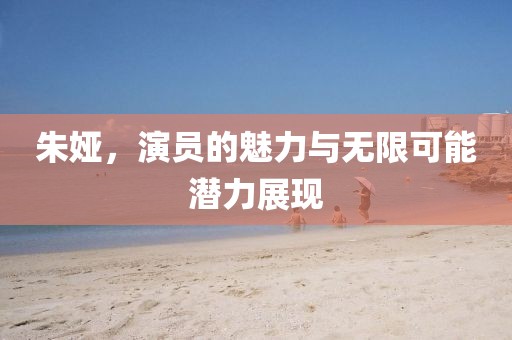 朱娅，演员的魅力与无限可能潜力展现