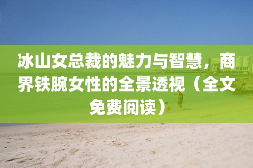 冰山女总裁的魅力与智慧，商界铁腕女性的全景透视（全文免费阅读）