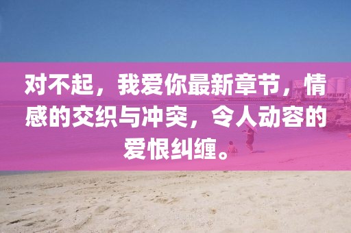 对不起，我爱你最新章节，情感的交织与冲突，令人动容的爱恨纠缠。