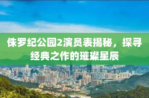 侏罗纪公园2演员表揭秘，探寻经典之作的璀璨星辰