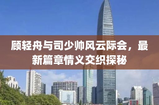 顾轻舟与司少帅风云际会，最新篇章情义交织探秘