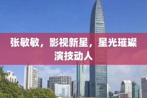 张敏敏，影视新星，星光璀璨演技动人