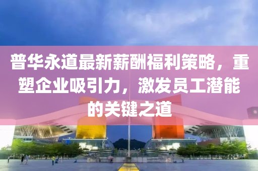 普华永道最新薪酬福利策略，重塑企业吸引力，激发员工潜能的关键之道