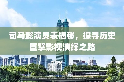 司马懿演员表揭秘，探寻历史巨擘影视演绎之路