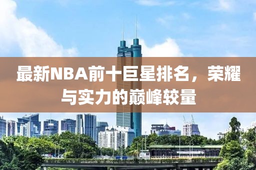 最新NBA前十巨星排名，荣耀与实力的巅峰较量