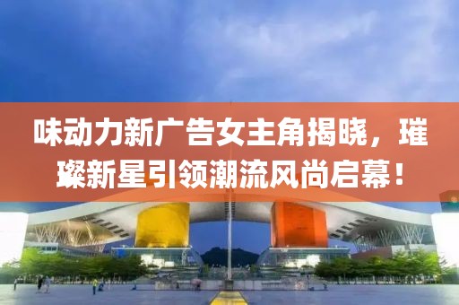 味动力新广告女主角揭晓，璀璨新星引领潮流风尚启幕！