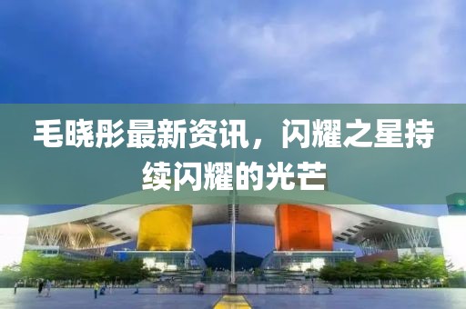 毛晓彤最新资讯，闪耀之星持续闪耀的光芒