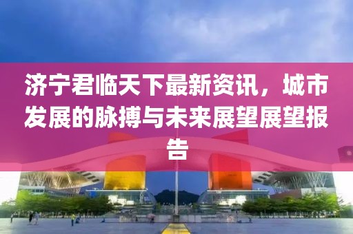 济宁君临天下最新资讯，城市发展的脉搏与未来展望展望报告