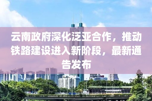 云南政府深化泛亚合作，推动铁路建设进入新阶段，最新通告发布