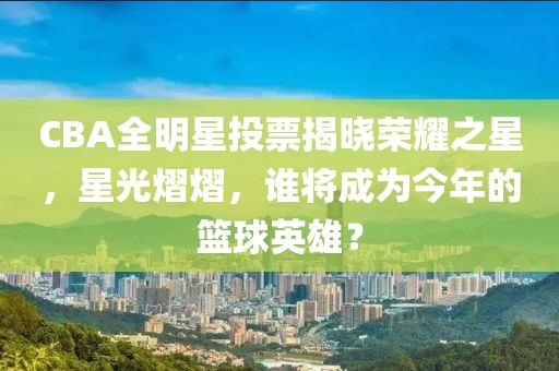 CBA全明星投票揭晓荣耀之星，星光熠熠，谁将成为今年的篮球英雄？