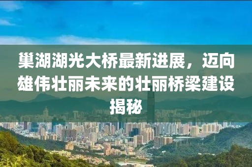 巢湖湖光大桥最新进展，迈向雄伟壮丽未来的壮丽桥梁建设揭秘