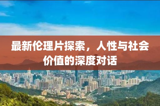 最新伦理片探索，人性与社会价值的深度对话