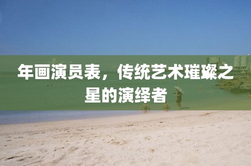 年画演员表，传统艺术璀璨之星的演绎者