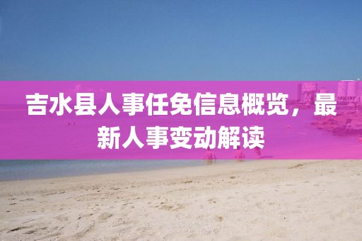 吉水县人事任免信息概览，最新人事变动解读