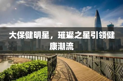大保健明星，璀璨之星引领健康潮流