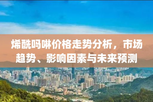烯酰吗啉价格走势分析，市场趋势、影响因素与未来预测