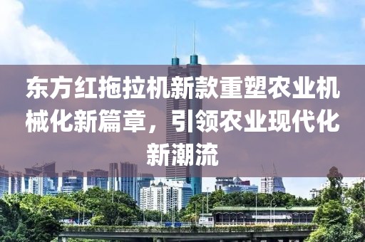 东方红拖拉机新款重塑农业机械化新篇章，引领农业现代化新潮流