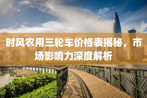 时风农用三轮车价格表揭秘，市场影响力深度解析