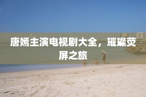 唐嫣主演电视剧大全，璀璨荧屏之旅