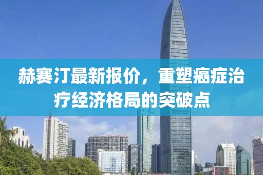 赫赛汀最新报价，重塑癌症治疗经济格局的突破点