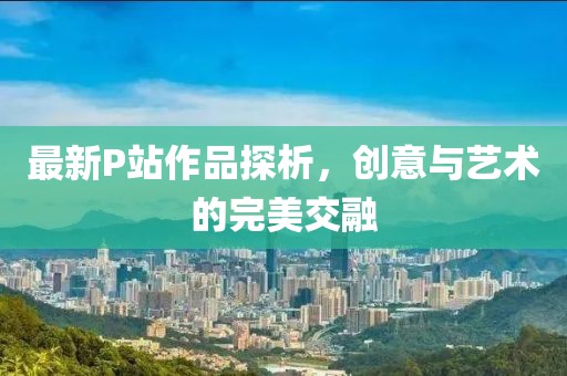 最新P站作品探析，创意与艺术的完美交融