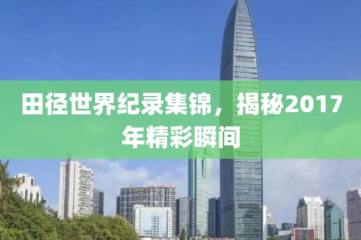 田径世界纪录集锦，揭秘2017年精彩瞬间