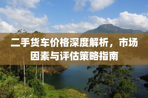 二手货车价格深度解析，市场因素与评估策略指南