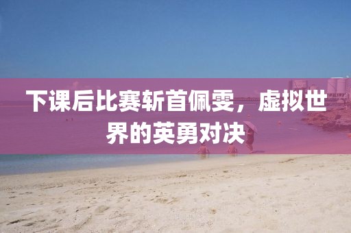 下课后比赛斩首佩雯，虚拟世界的英勇对决