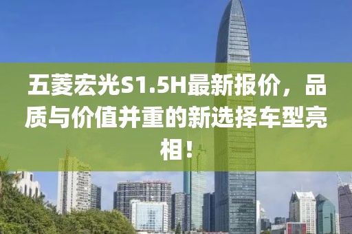 五菱宏光S1.5H最新报价，品质与价值并重的新选择车型亮相！
