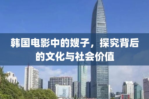 韩国电影中的嫂子，探究背后的文化与社会价值