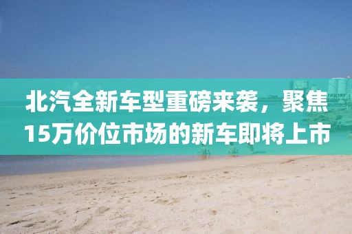 北汽全新车型重磅来袭，聚焦15万价位市场的新车即将上市