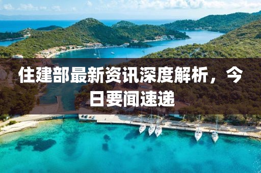 住建部最新资讯深度解析，今日要闻速递