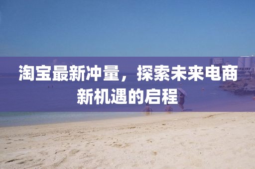 淘宝最新冲量，探索未来电商新机遇的启程
