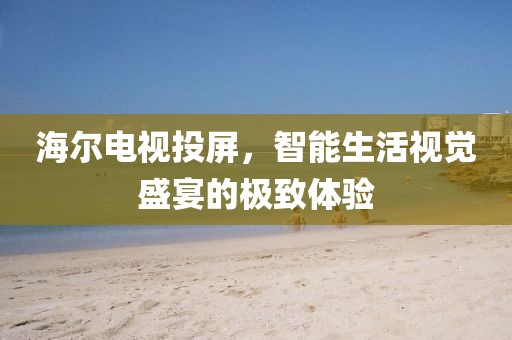 海尔电视投屏，智能生活视觉盛宴的极致体验