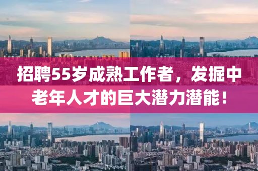 招聘55岁成熟工作者，发掘中老年人才的巨大潜力潜能！
