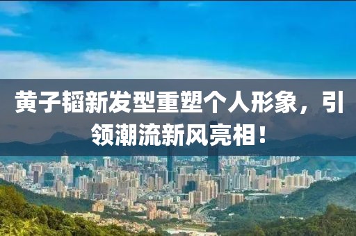 黄子韬新发型重塑个人形象，引领潮流新风亮相！