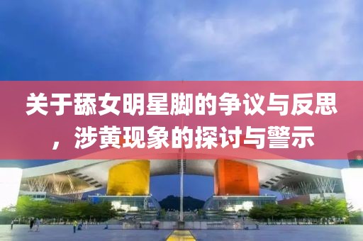 关于舔女明星脚的争议与反思，涉黄现象的探讨与警示