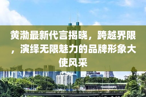 黄渤最新代言揭晓，跨越界限，演绎无限魅力的品牌形象大使风采