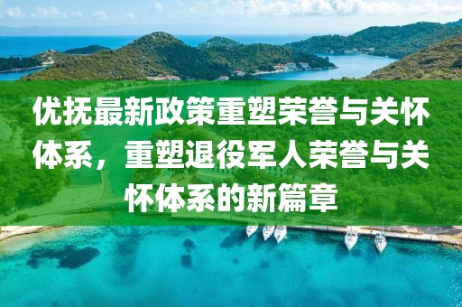 优抚最新政策重塑荣誉与关怀体系，重塑退役军人荣誉与关怀体系的新篇章