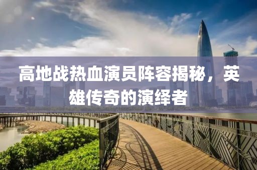 高地战热血演员阵容揭秘，英雄传奇的演绎者