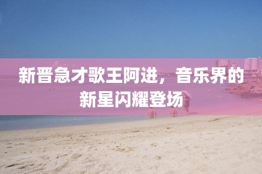 新晋急才歌王阿进，音乐界的新星闪耀登场
